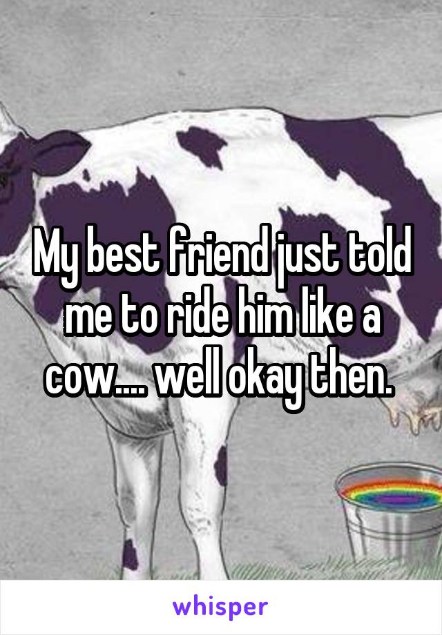 My best friend just told me to ride him like a cow.... well okay then. 