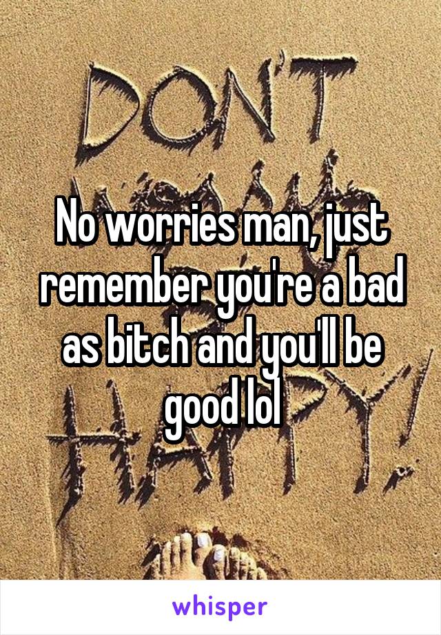 No worries man, just remember you're a bad as bitch and you'll be good lol