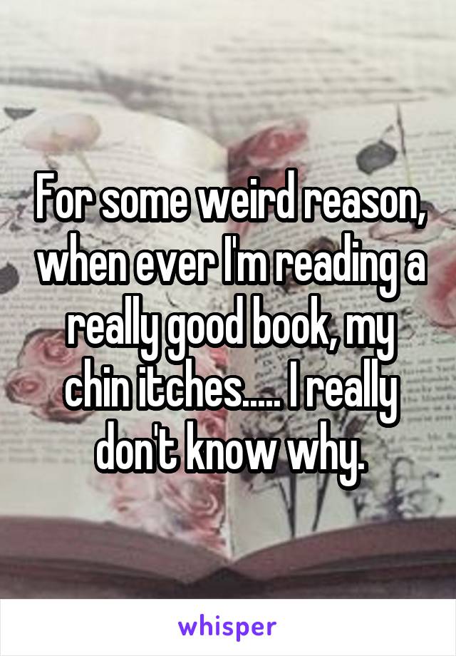 For some weird reason, when ever I'm reading a really good book, my chin itches..... I really don't know why.