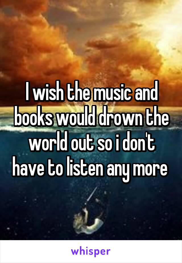 I wish the music and books would drown the world out so i don't have to listen any more 