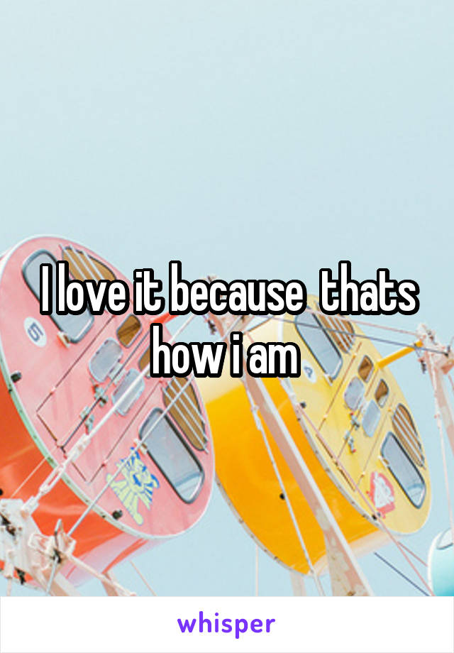 I love it because  thats how i am 