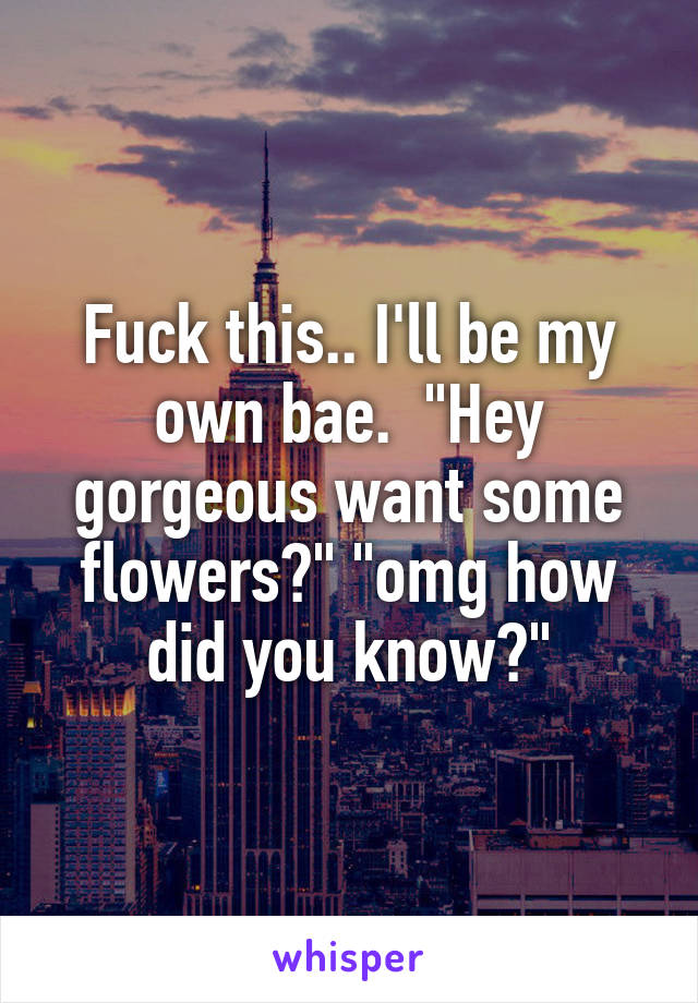 Fuck this.. I'll be my own bae.  "Hey gorgeous want some flowers?" "omg how did you know?"