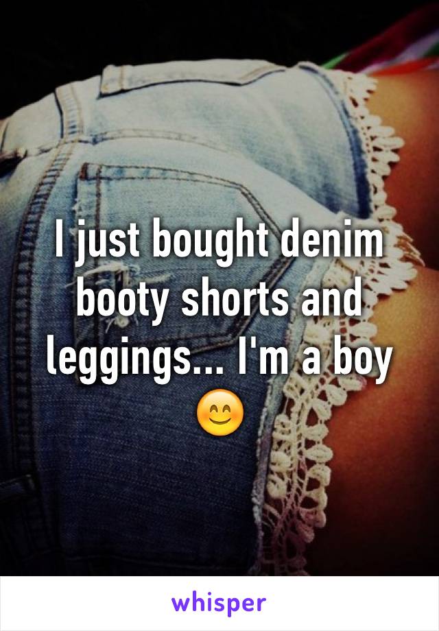 I just bought denim booty shorts and leggings... I'm a boy 😊