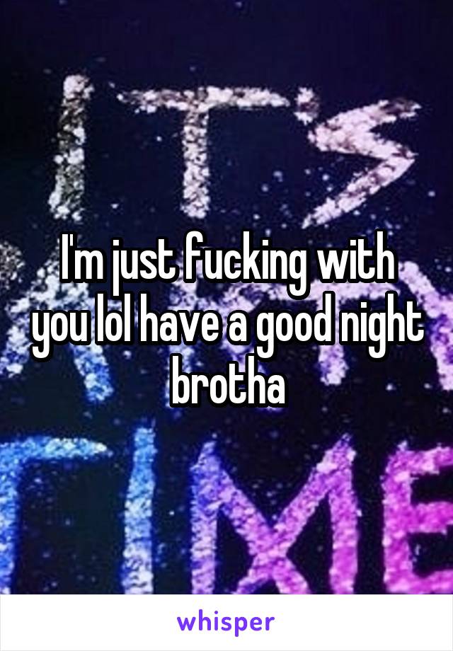 I'm just fucking with you lol have a good night brotha