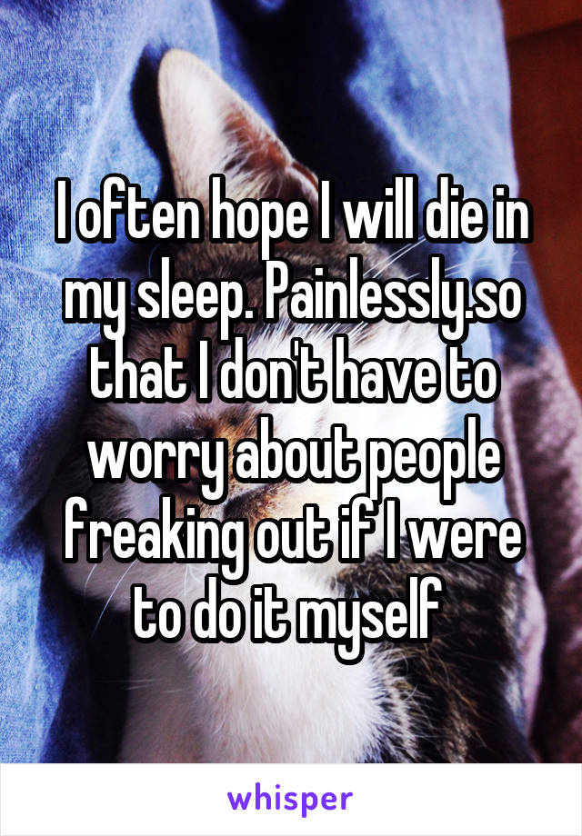 I often hope I will die in my sleep. Painlessly.so that I don't have to worry about people freaking out if I were to do it myself 