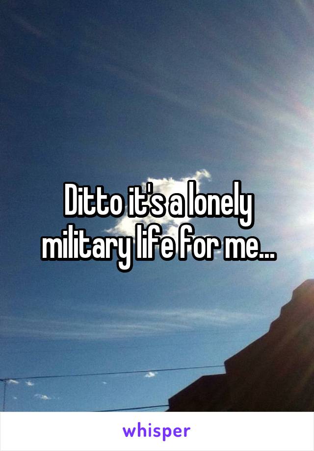 Ditto it's a lonely military life for me...