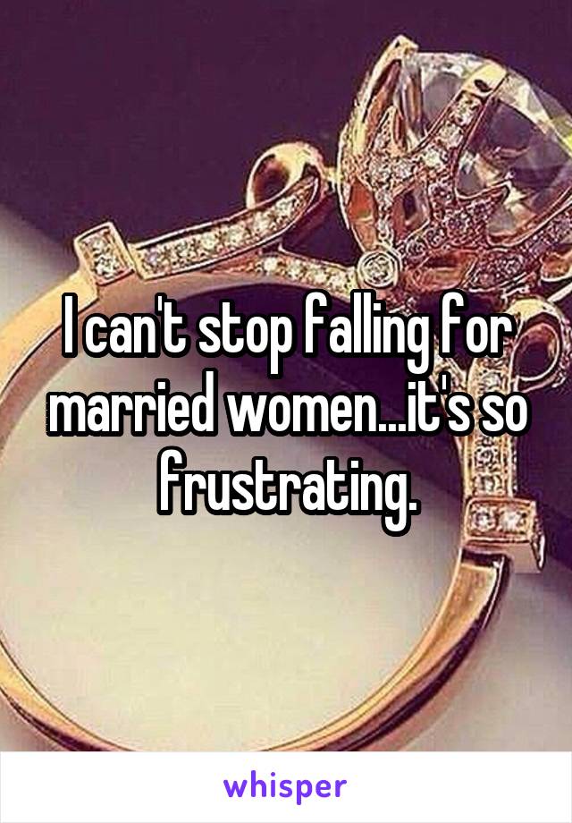 I can't stop falling for married women...it's so frustrating.