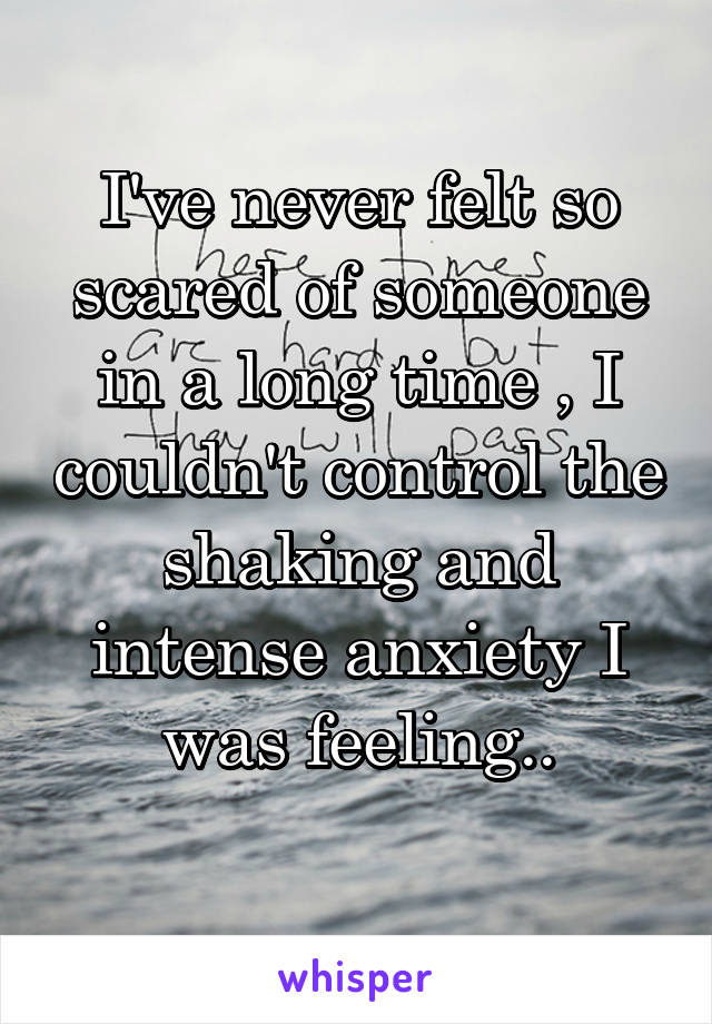 I've never felt so scared of someone in a long time , I couldn't control the shaking and intense anxiety I was feeling..
