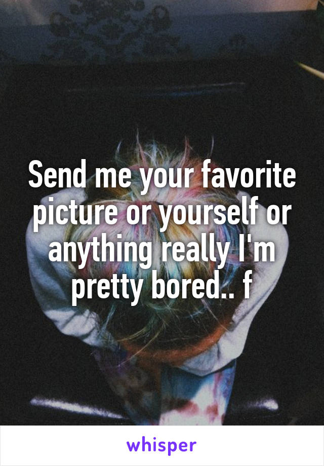 Send me your favorite picture or yourself or anything really I'm pretty bored.. f