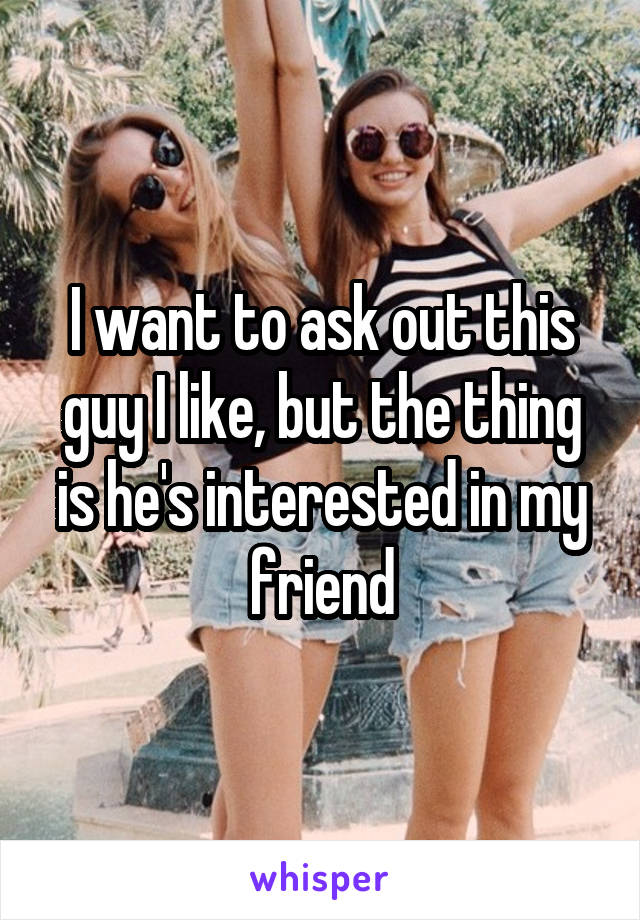 I want to ask out this guy I like, but the thing is he's interested in my friend