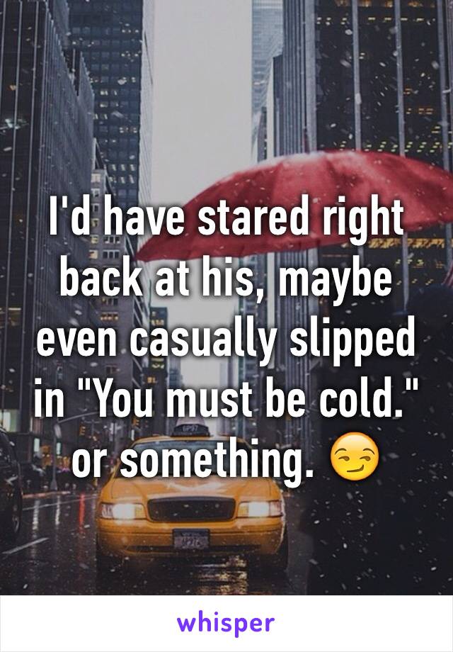 I'd have stared right back at his, maybe even casually slipped in "You must be cold." or something. 😏