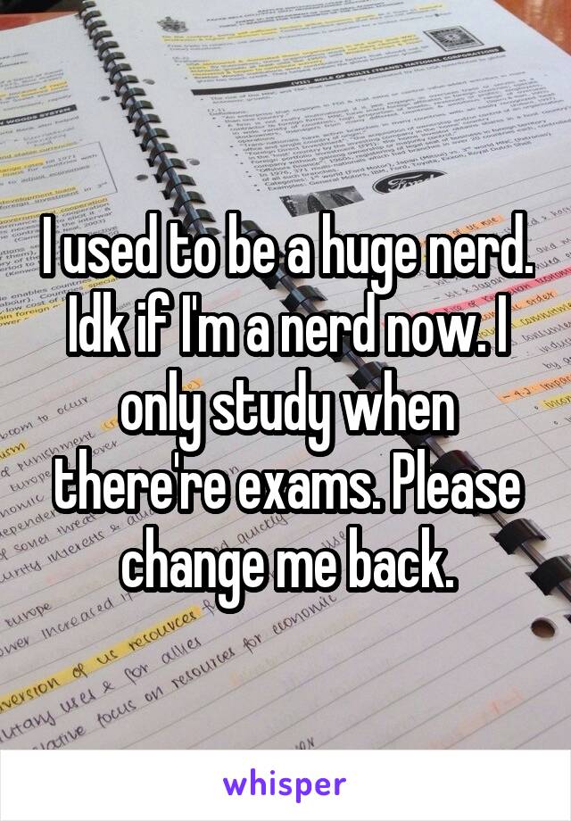 I used to be a huge nerd. Idk if I'm a nerd now. I only study when there're exams. Please change me back.