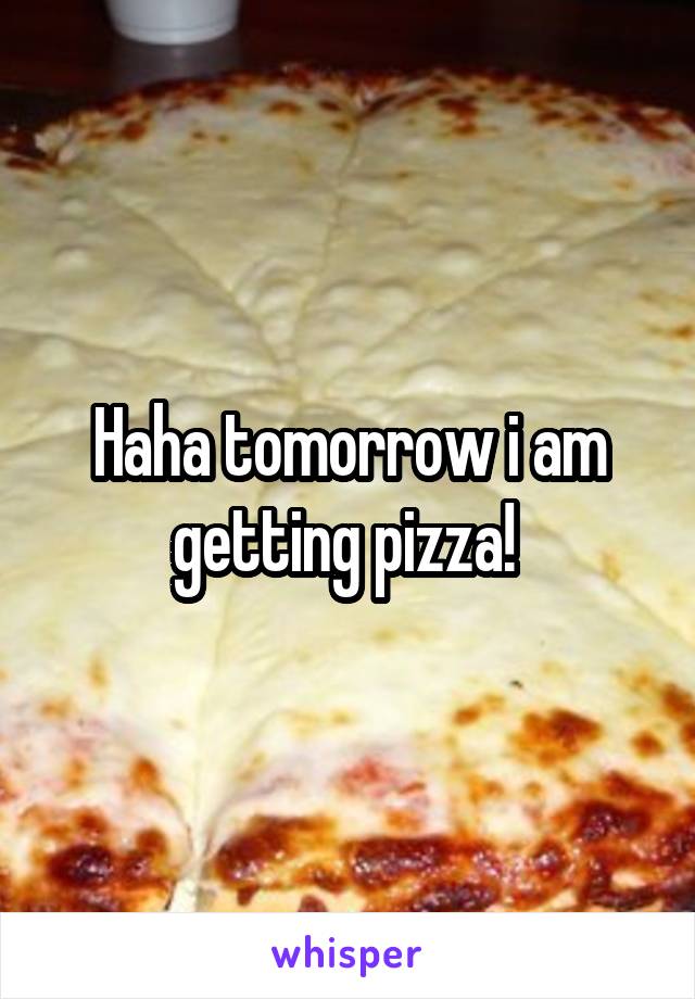 Haha tomorrow i am getting pizza! 