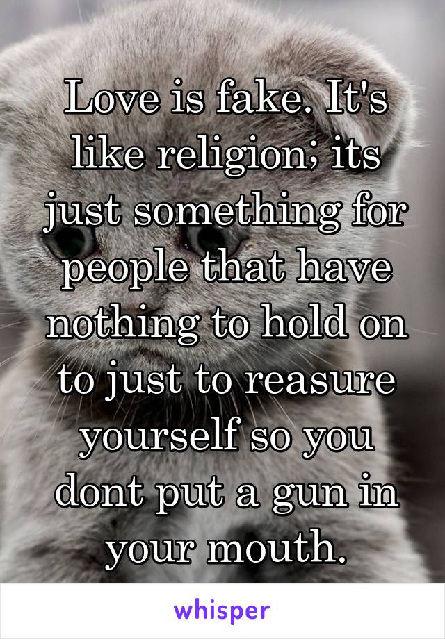 Love is fake. It's like religion; its just something for people that have nothing to hold on to just to reasure yourself so you dont put a gun in your mouth.