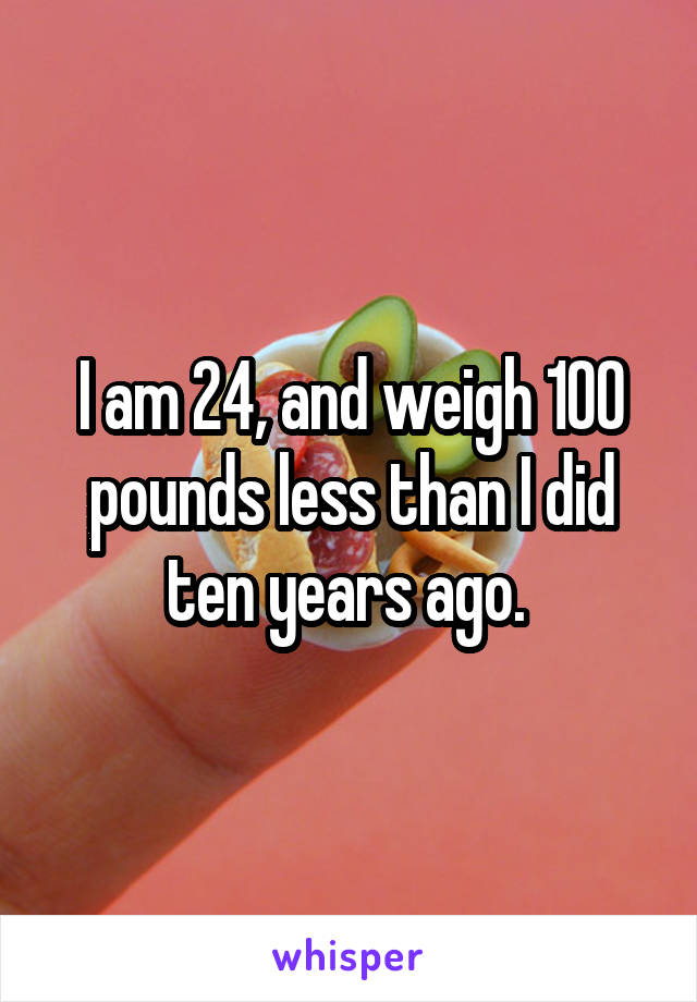 I am 24, and weigh 100 pounds less than I did ten years ago. 