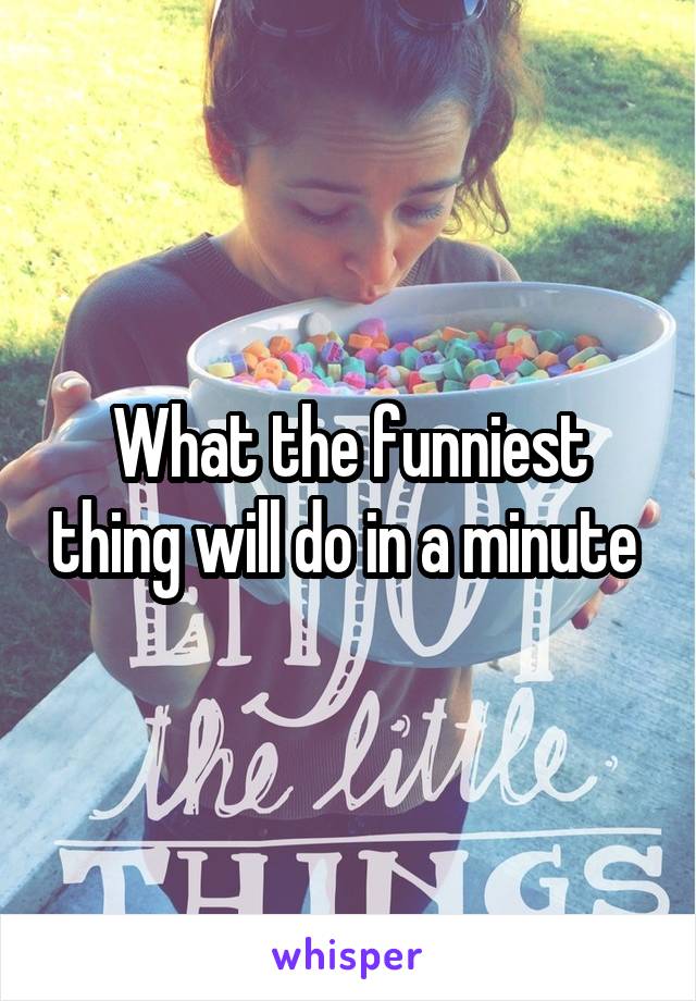 What the funniest thing will do in a minute 