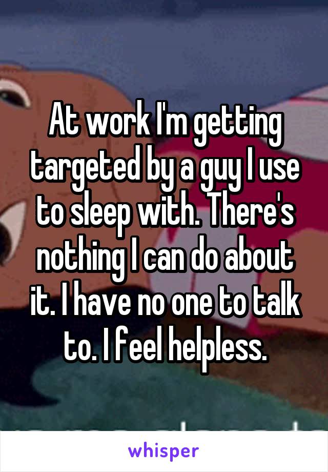 At work I'm getting targeted by a guy I use to sleep with. There's nothing I can do about it. I have no one to talk to. I feel helpless.