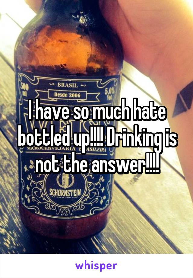 I have so much hate bottled up!!!! Drinking is not the answer!!!!