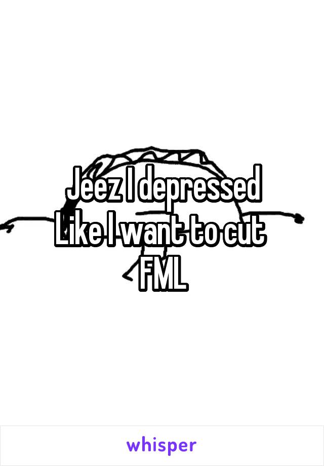 Jeez I depressed
Like I want to cut 
FML