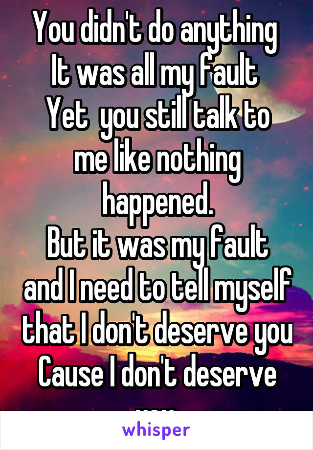 You didn't do anything 
It was all my fault 
Yet  you still talk to me like nothing happened.
But it was my fault and I need to tell myself that I don't deserve you
Cause I don't deserve you 