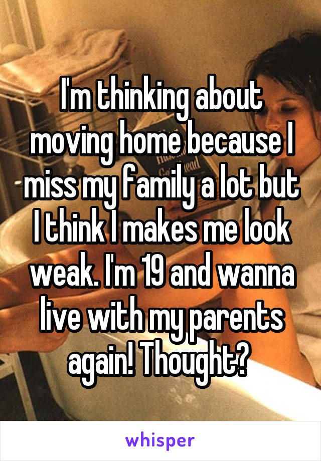 I'm thinking about moving home because I miss my family a lot but I think I makes me look weak. I'm 19 and wanna live with my parents again! Thought? 