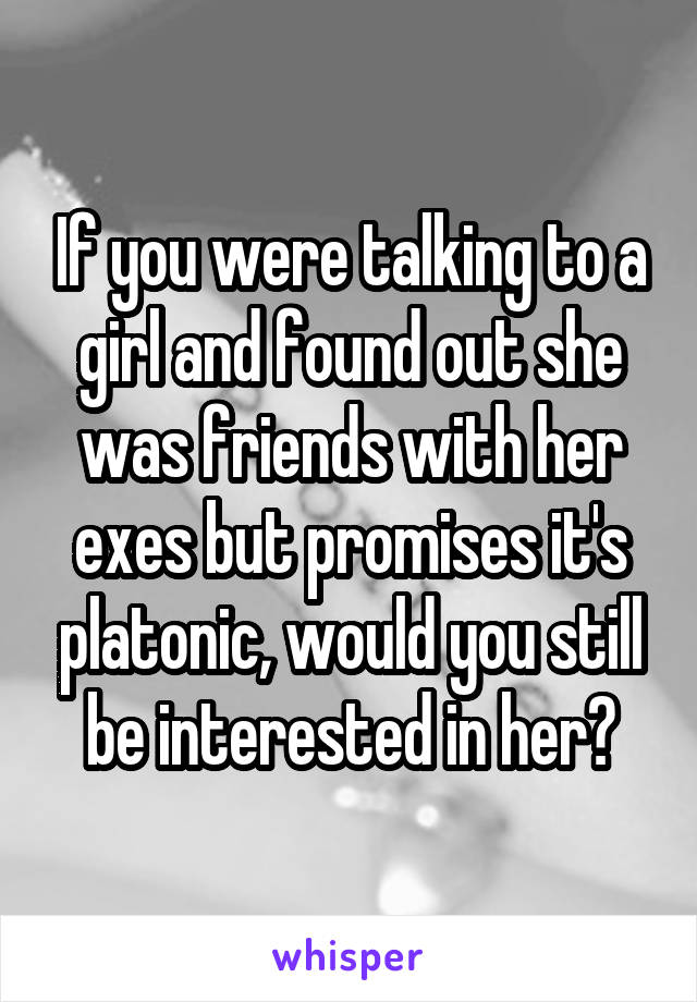 If you were talking to a girl and found out she was friends with her exes but promises it's platonic, would you still be interested in her?