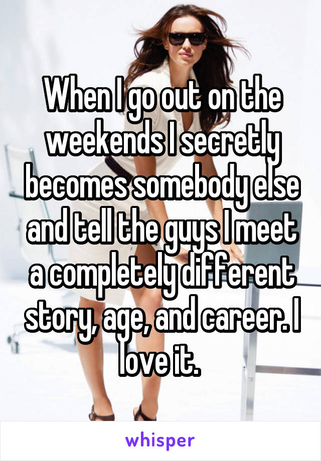 When I go out on the weekends I secretly becomes somebody else and tell the guys I meet a completely different story, age, and career. I love it. 