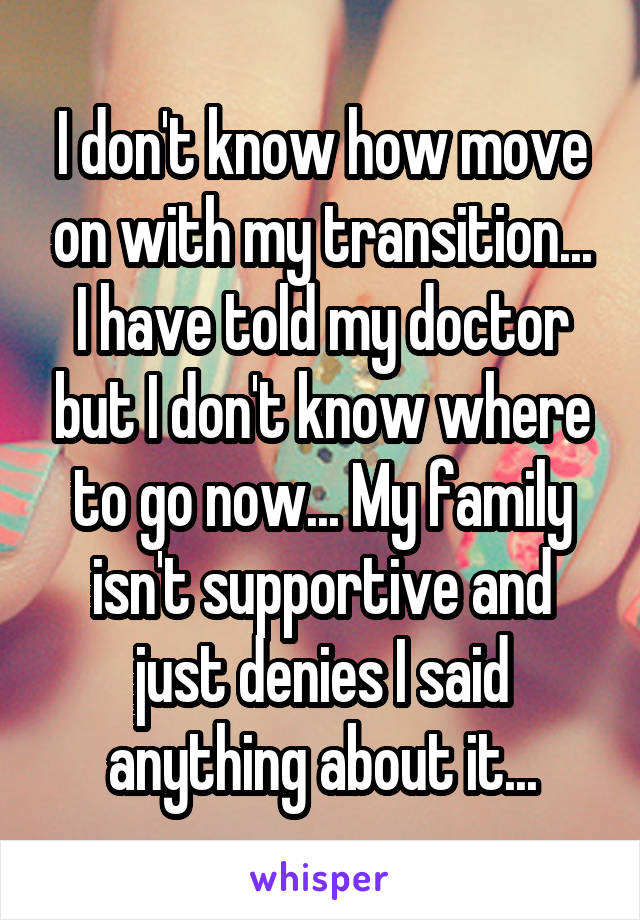 I don't know how move on with my transition... I have told my doctor but I don't know where to go now... My family isn't supportive and just denies I said anything about it...