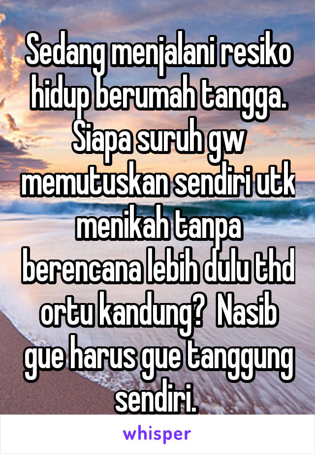 Sedang menjalani resiko hidup berumah tangga. Siapa suruh gw memutuskan sendiri utk menikah tanpa berencana lebih dulu thd ortu kandung?  Nasib gue harus gue tanggung sendiri. 