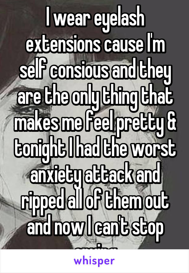 I wear eyelash extensions cause I'm self consious and they are the only thing that makes me feel pretty & tonight I had the worst anxiety attack and ripped all of them out and now I can't stop crying