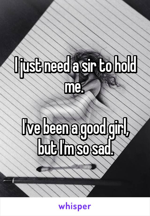 I just need a sir to hold me. 

I've been a good girl, but I'm so sad.