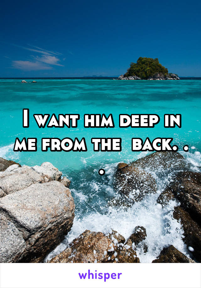 I want him deep in me from the  back. . .