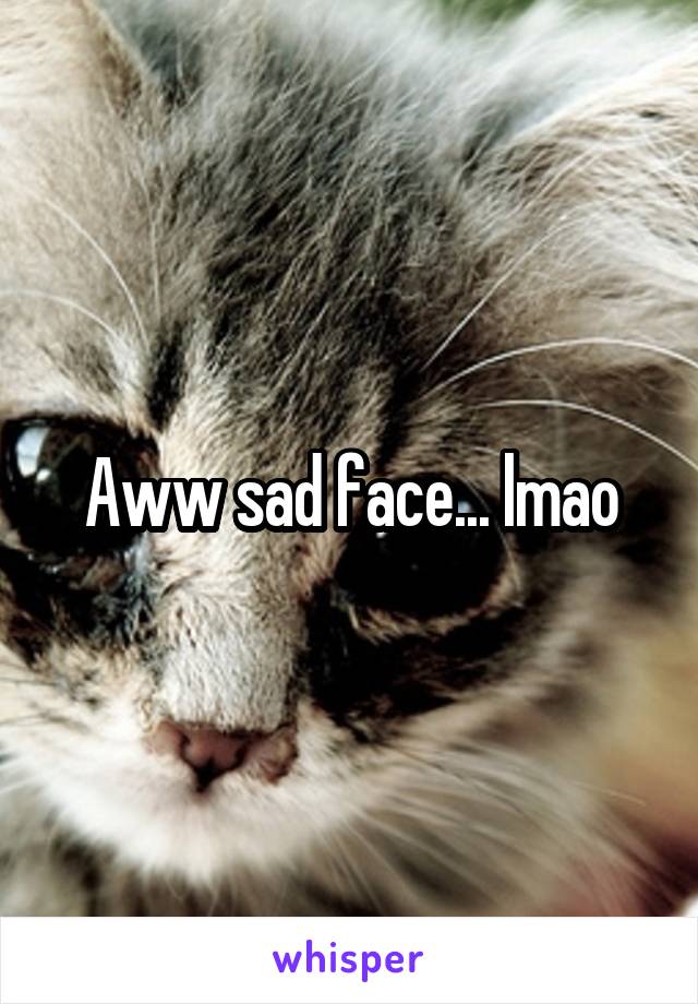 Aww sad face... lmao