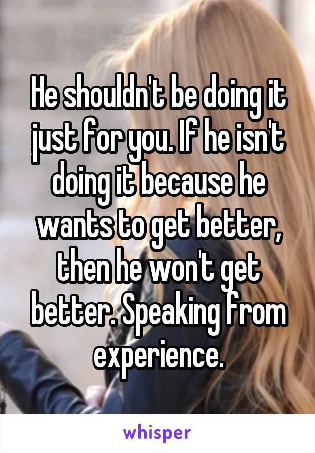 He shouldn't be doing it just for you. If he isn't doing it because he wants to get better, then he won't get better. Speaking from experience.