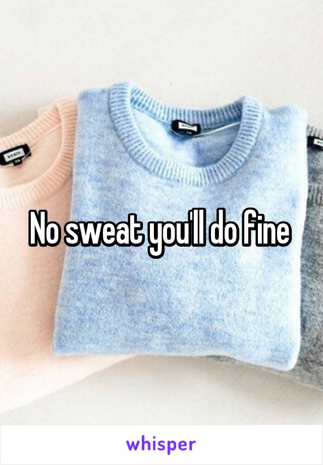 No sweat you'll do fine 