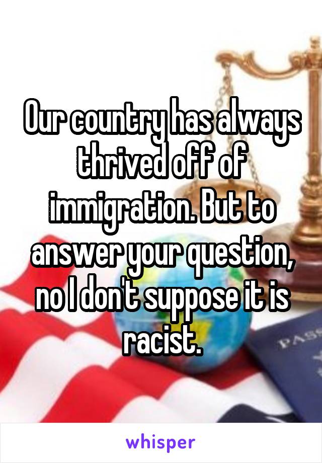 Our country has always thrived off of immigration. But to answer your question, no I don't suppose it is racist.