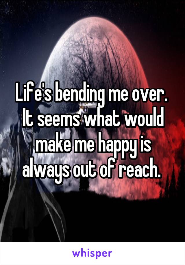 Life's bending me over.  It seems what would make me happy is always out of reach. 