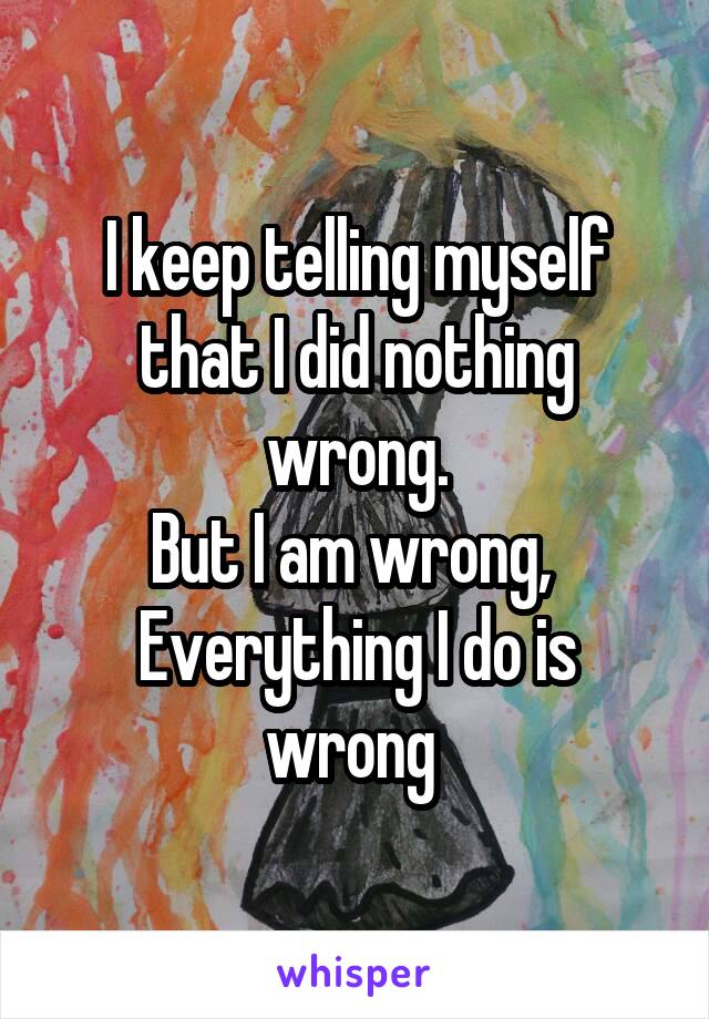 I keep telling myself that I did nothing wrong.
But I am wrong, 
Everything I do is wrong 