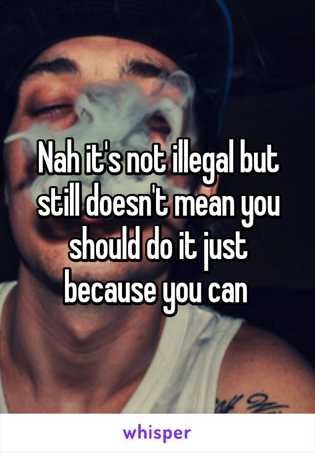 Nah it's not illegal but still doesn't mean you should do it just because you can 