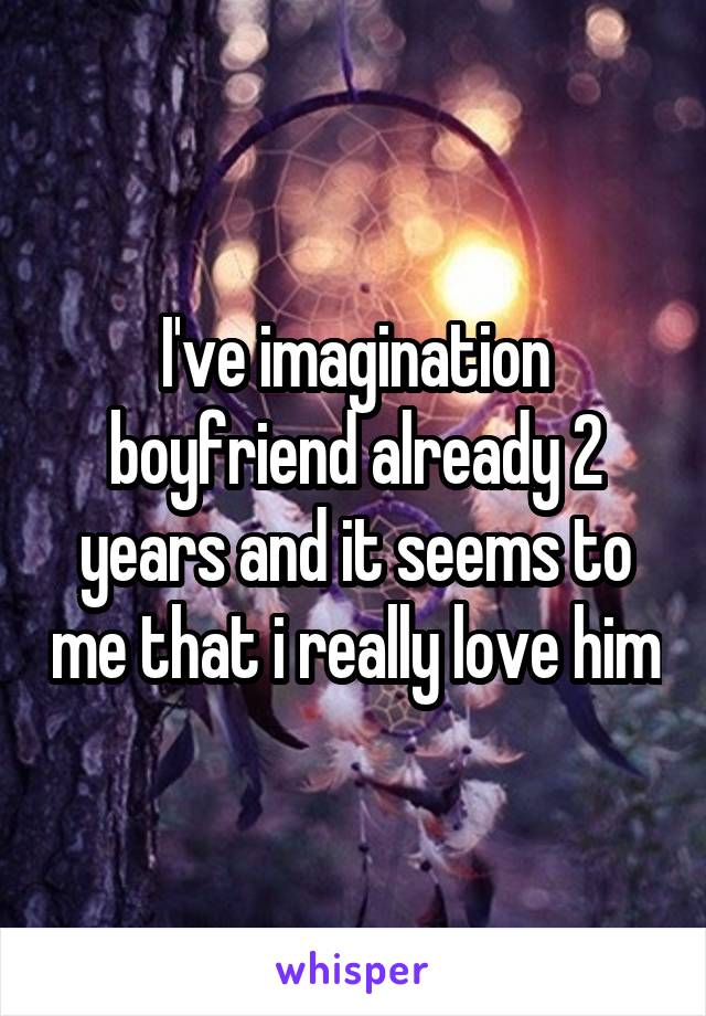 I've imagination boyfriend already 2 years and it seems to me that i really love him