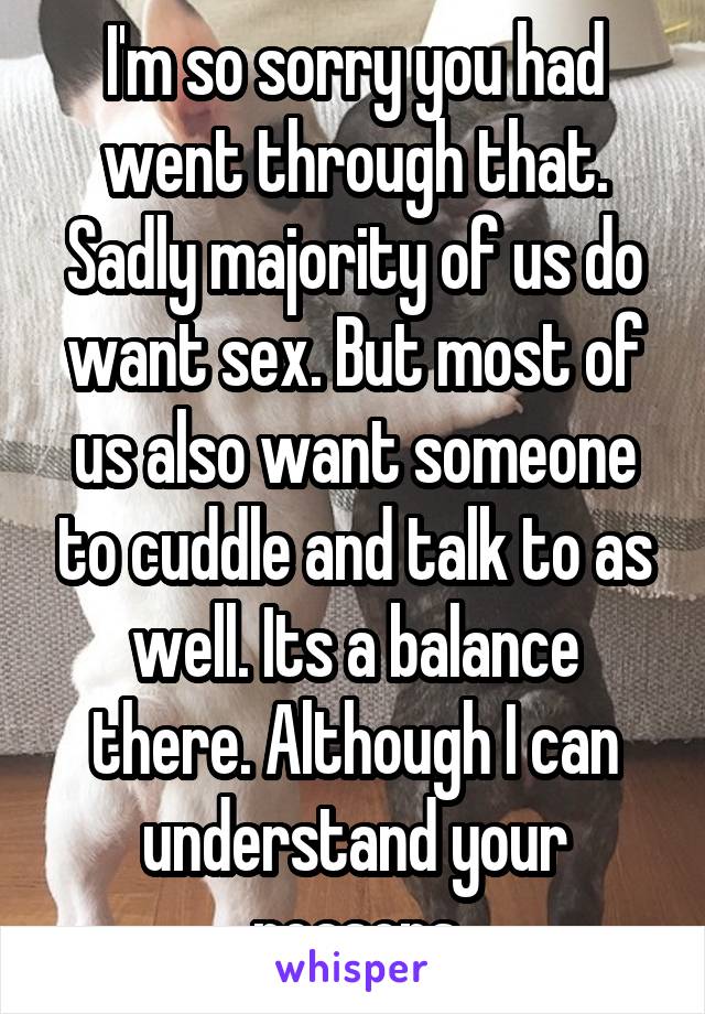 I'm so sorry you had went through that. Sadly majority of us do want sex. But most of us also want someone to cuddle and talk to as well. Its a balance there. Although I can understand your reasons