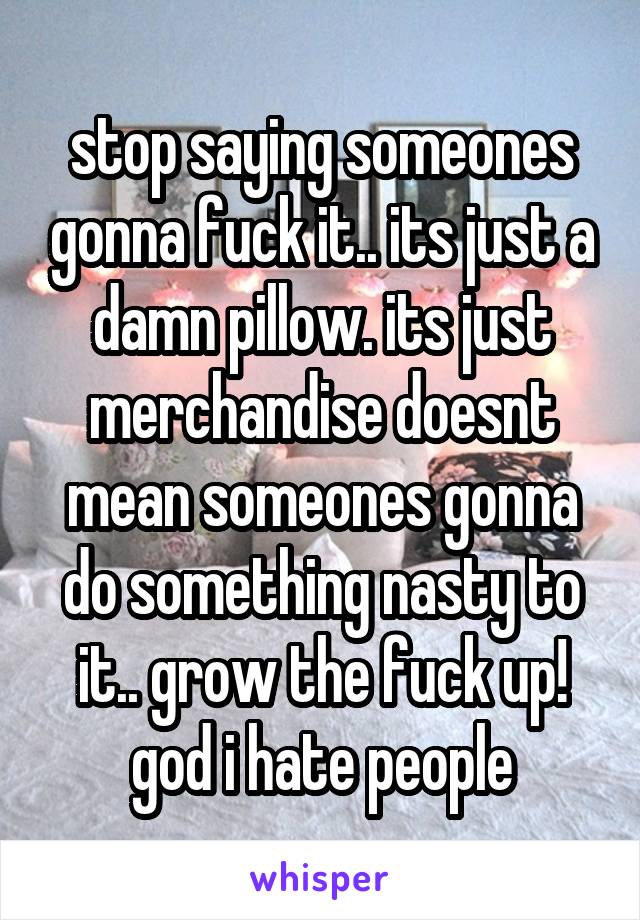 stop saying someones gonna fuck it.. its just a damn pillow. its just merchandise doesnt mean someones gonna do something nasty to it.. grow the fuck up! god i hate people