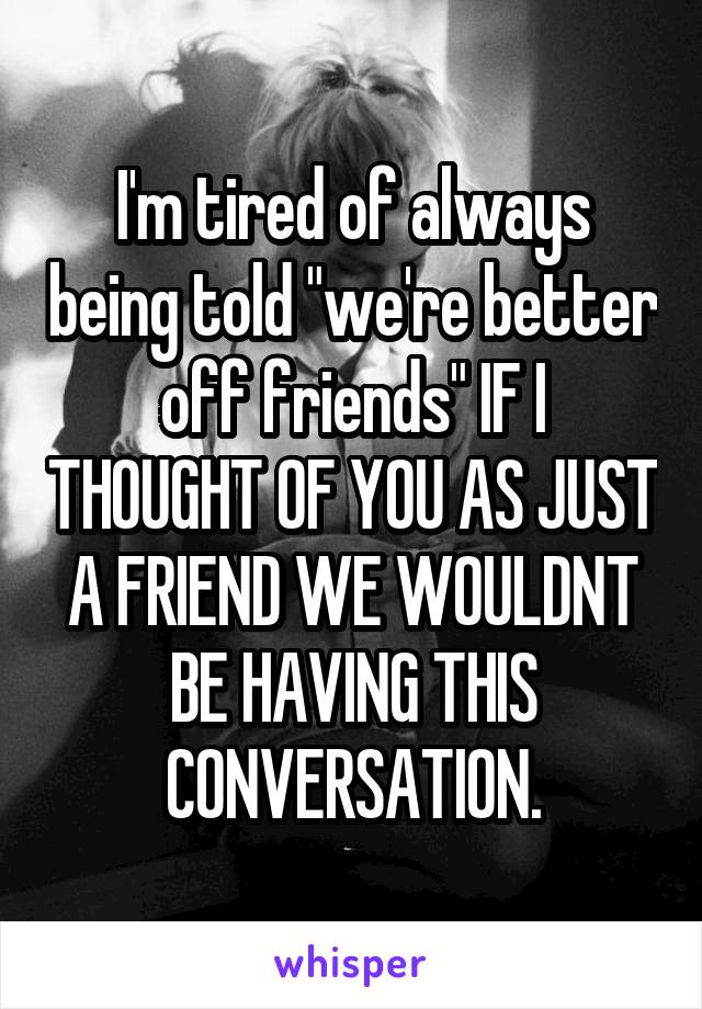 I'm tired of always being told "we're better off friends" IF I THOUGHT OF YOU AS JUST A FRIEND WE WOULDNT BE HAVING THIS CONVERSATION.