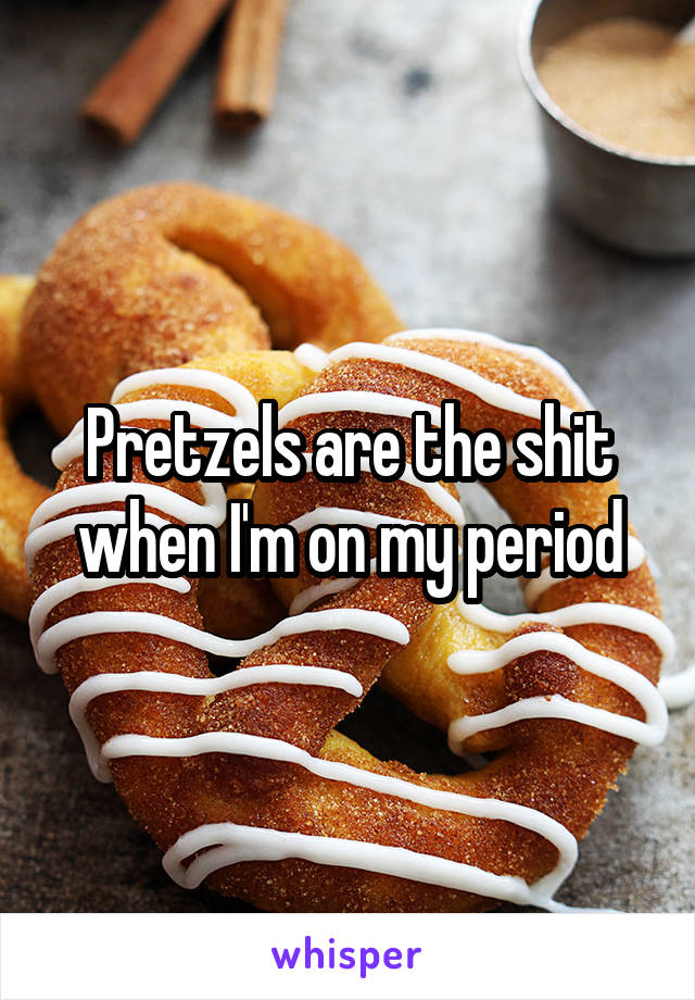 Pretzels are the shit when I'm on my period