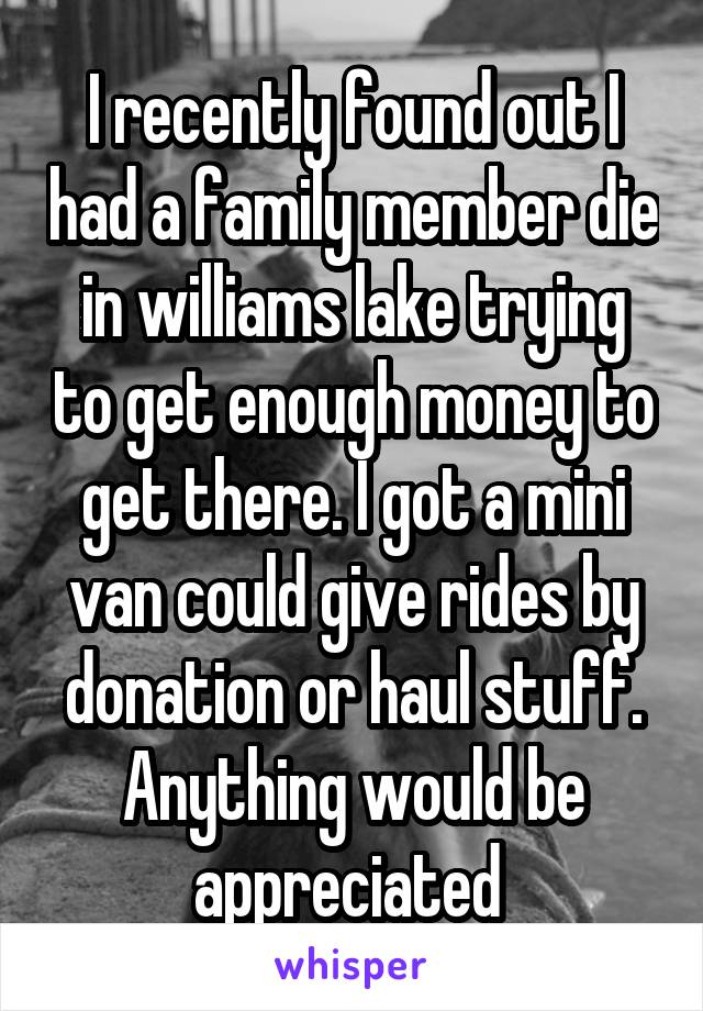 I recently found out I had a family member die in williams lake trying to get enough money to get there. I got a mini van could give rides by donation or haul stuff. Anything would be appreciated 