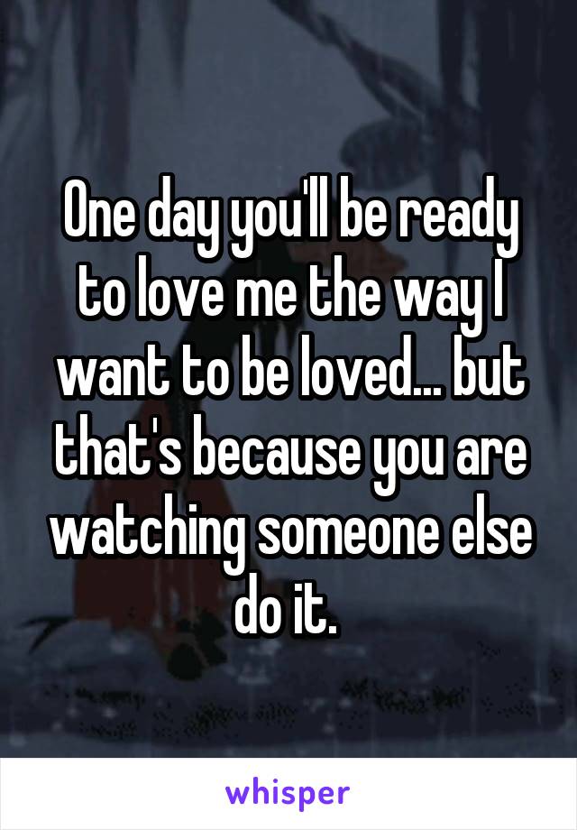 One day you'll be ready to love me the way I want to be loved... but that's because you are watching someone else do it. 