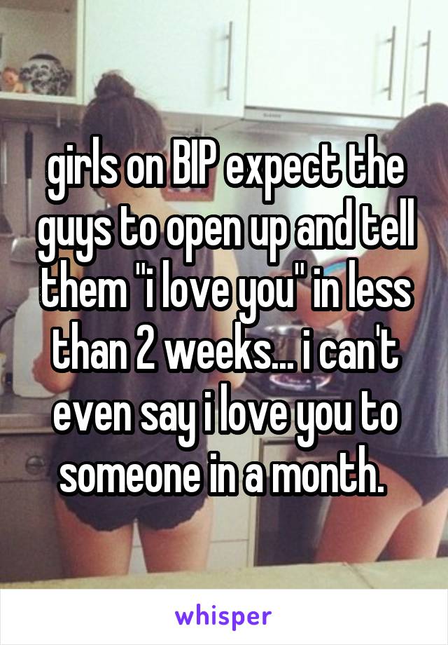 girls on BIP expect the guys to open up and tell them "i love you" in less than 2 weeks... i can't even say i love you to someone in a month. 