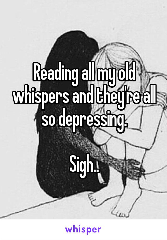 Reading all my old whispers and they're all so depressing.

Sigh..