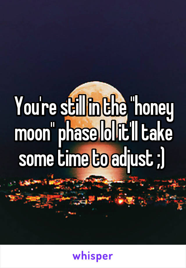 You're still in the "honey moon" phase lol it'll take some time to adjust ;) 