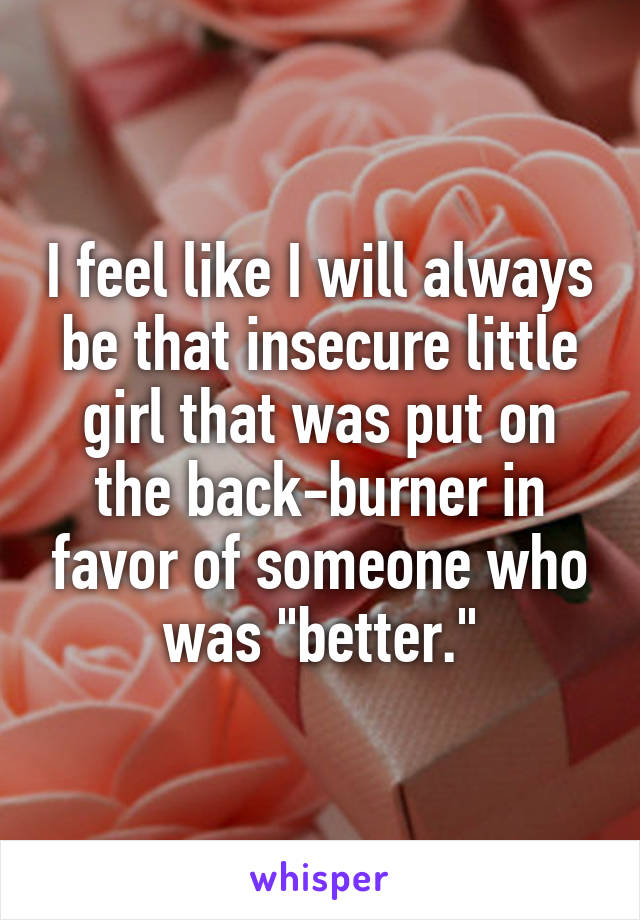 I feel like I will always be that insecure little girl that was put on the back-burner in favor of someone who was "better."